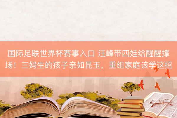 国际足联世界杯赛事入口 汪峰带四娃给醒醒撑场！三妈生的孩子亲如昆玉，重组家庭该学这招