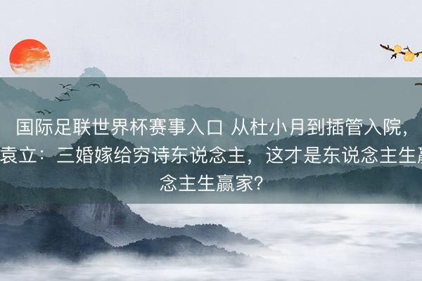 国际足联世界杯赛事入口 从杜小月到插管入院，54岁袁立：三婚嫁给穷诗东说念主，这才是东说念主生赢家？