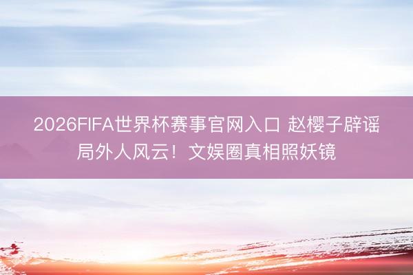 2026FIFA世界杯赛事官网入口 赵樱子辟谣局外人风云！文娱圈真相照妖镜