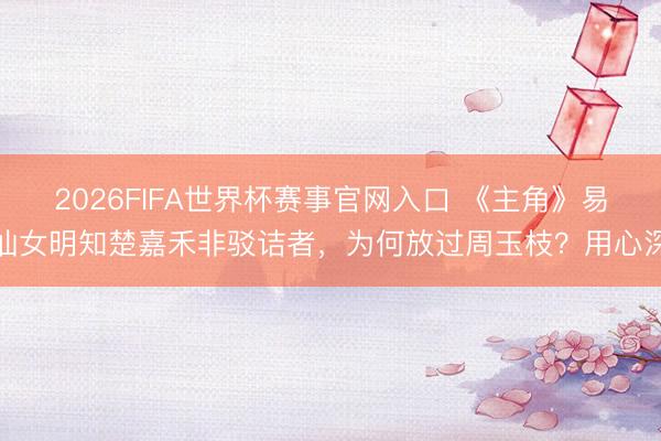 2026FIFA世界杯赛事官网入口 《主角》易仙女明知楚嘉禾非驳诘者，为何放过周玉枝？用心深