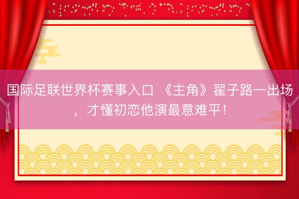 国际足联世界杯赛事入口 《主角》翟子路一出场，才懂初恋他演最意难平！