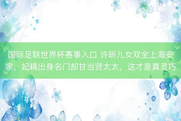 国际足联世界杯赛事入口 许昕儿女双全上海安家,妃耦出身名门却甘当贤太太,这才是真灵巧