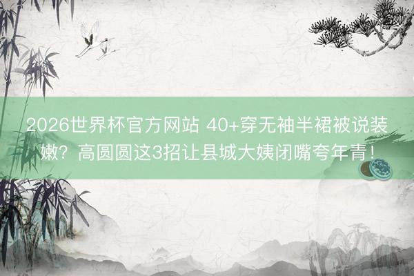 2026世界杯官方网站 40+穿无袖半裙被说装嫩?高圆圆这3招让县城大姨闭嘴夸年青!