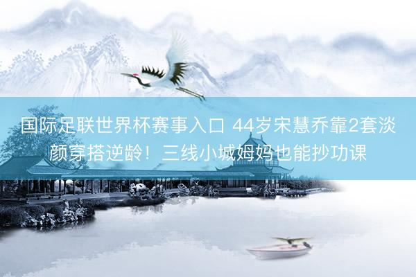 国际足联世界杯赛事入口 44岁宋慧乔靠2套淡颜穿搭逆龄！三线小城姆妈也能抄功课