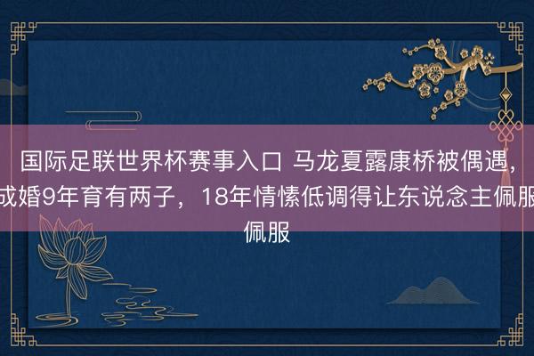 国际足联世界杯赛事入口 马龙夏露康桥被偶遇,成婚9年育有两子,18年情愫低调得让东说念主佩服