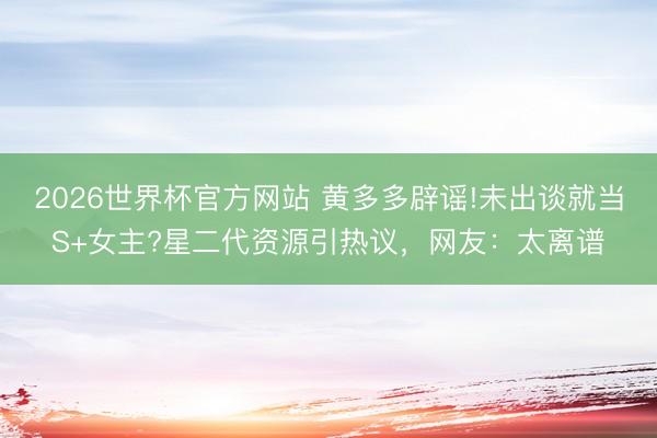 2026世界杯官方网站 黄多多辟谣!未出谈就当S+女主?星二代资源引热议，网友：太离谱