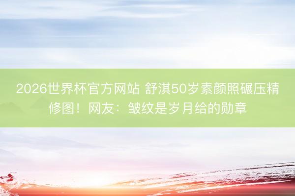 2026世界杯官方网站 舒淇50岁素颜照碾压精修图！网友：皱纹是岁月给的勋章