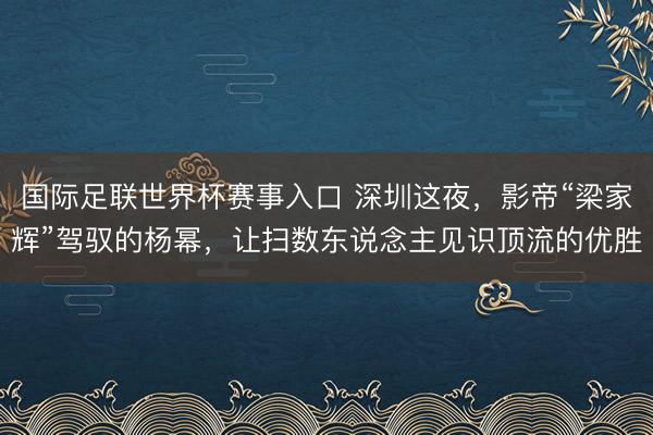 国际足联世界杯赛事入口 深圳这夜，影帝“梁家辉”驾驭的杨幂，让扫数东说念主见识顶流的优胜