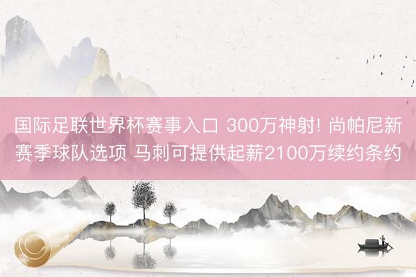 国际足联世界杯赛事入口 300万神射! 尚帕尼新赛季球队选项 马刺可提供起薪2100万续约条约