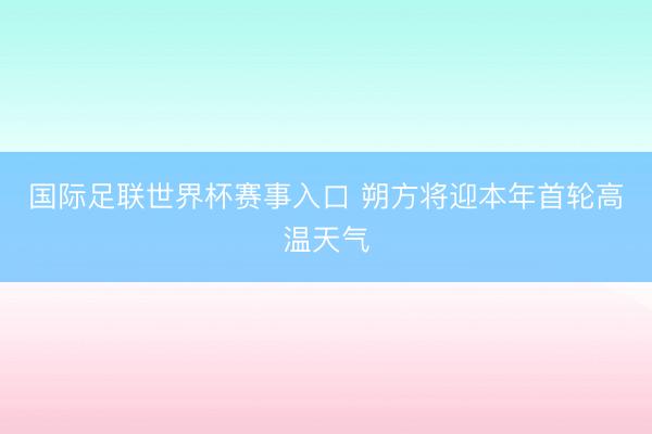 国际足联世界杯赛事入口 朔方将迎本年首轮高温天气