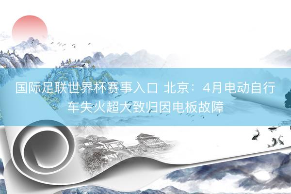 国际足联世界杯赛事入口 北京：4月电动自行车失火超大致归因电板故障