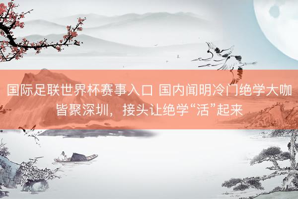国际足联世界杯赛事入口 国内闻明冷门绝学大咖皆聚深圳，接头让绝学“活”起来