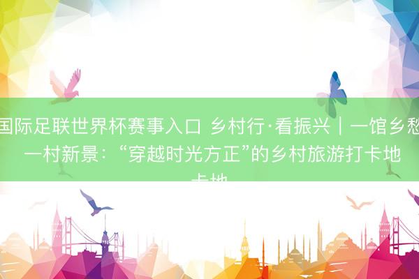 国际足联世界杯赛事入口 乡村行·看振兴｜一馆乡愁 一村新景：“穿越时光方正”的乡村旅游打卡地
