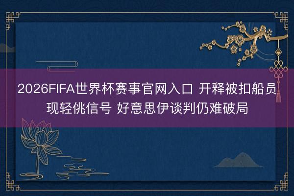 2026FIFA世界杯赛事官网入口 开释被扣船员现轻佻信号 好意思伊谈判仍难破局
