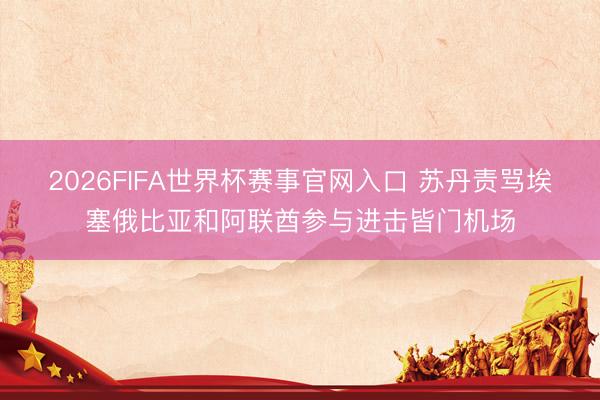 2026FIFA世界杯赛事官网入口 苏丹责骂埃塞俄比亚和阿联酋参与进击皆门机场
