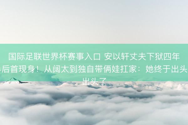 国际足联世界杯赛事入口 安以轩丈夫下狱四年半后首现身!从阔太到独自带俩娃扛家:她终于出头了