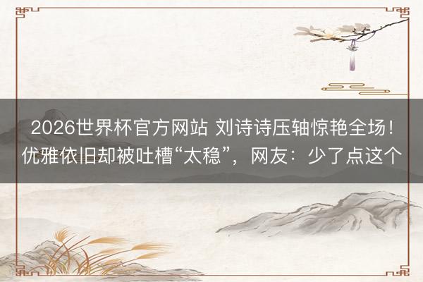 2026世界杯官方网站 刘诗诗压轴惊艳全场！优雅依旧却被吐槽“太稳”，网友：少了点这个