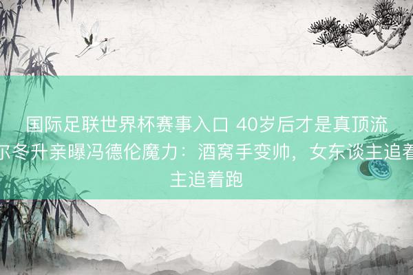 国际足联世界杯赛事入口 40岁后才是真顶流！尔冬升亲曝冯德伦魔力：酒窝手变帅，女东谈主追着跑