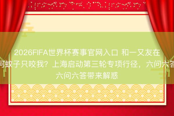 2026FIFA世界杯赛事官网入口 和一又友在一都，为何蚊子只咬我？上海启动第三轮专项行径，六问六答带来解惑