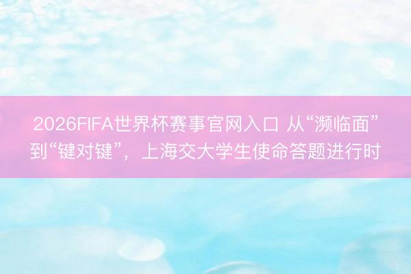 2026FIFA世界杯赛事官网入口 从“濒临面”到“键对键”，上海交大学生使命答题进行时