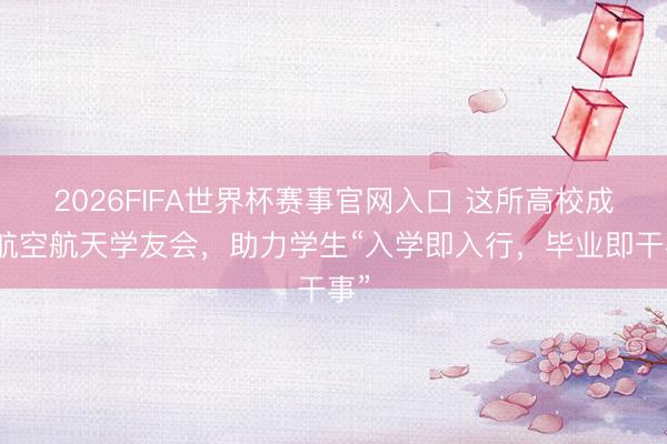 2026FIFA世界杯赛事官网入口 这所高校成立航空航天学友会，助力学生“入学即入行，毕业即干事”