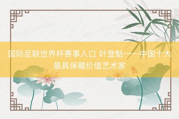 国际足联世界杯赛事入口 叶登魁——中国十大最具保藏价值艺术家