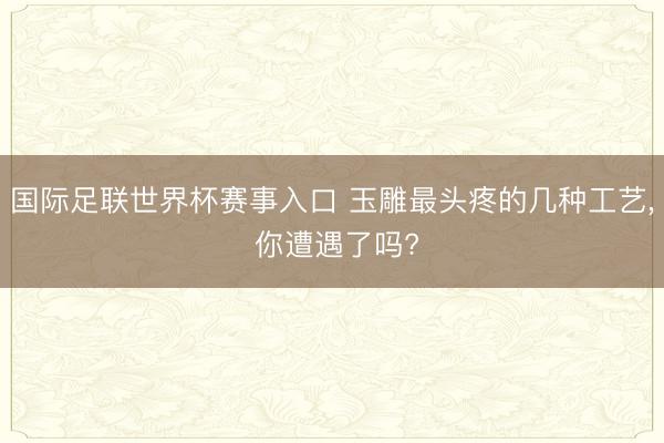 国际足联世界杯赛事入口 玉雕最头疼的几种工艺， 你遭遇了吗?