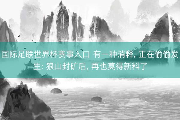 国际足联世界杯赛事入口 有一种消释， 正在偷偷发生: 狼山封矿后， 再也莫得新料了