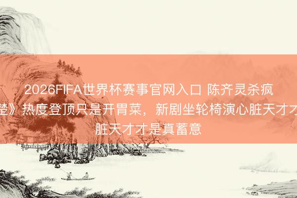 2026FIFA世界杯赛事官网入口 陈齐灵杀疯了：《翘楚》热度登顶只是开胃菜，新剧坐轮椅演心脏天才才是真蓄意
