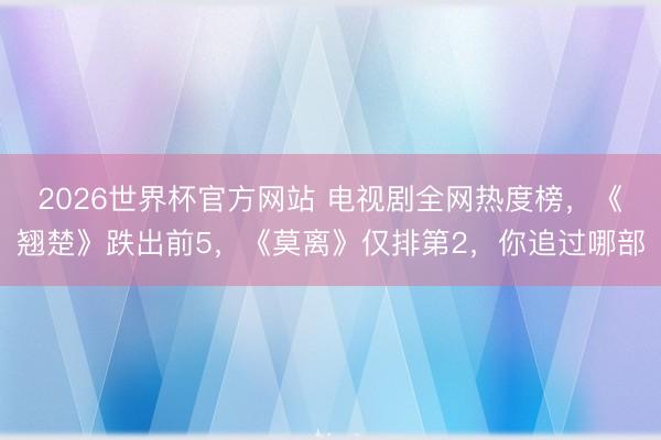 2026世界杯官方网站 电视剧全网热度榜，《翘楚》跌出前5，《莫离》仅排第2，你追过哪部