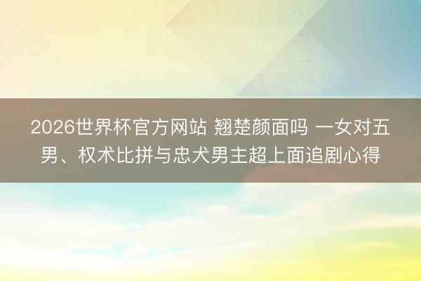 2026世界杯官方网站 翘楚颜面吗 一女对五男、权术比拼与忠犬男主超上面追剧心得