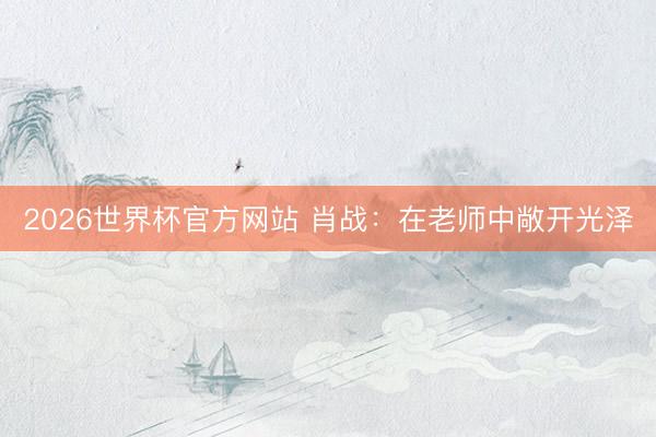 2026世界杯官方网站 肖战：在老师中敞开光泽