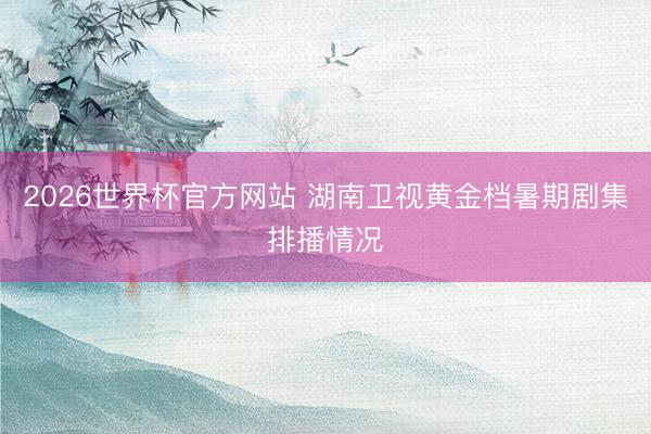 2026世界杯官方网站 湖南卫视黄金档暑期剧集排播情况