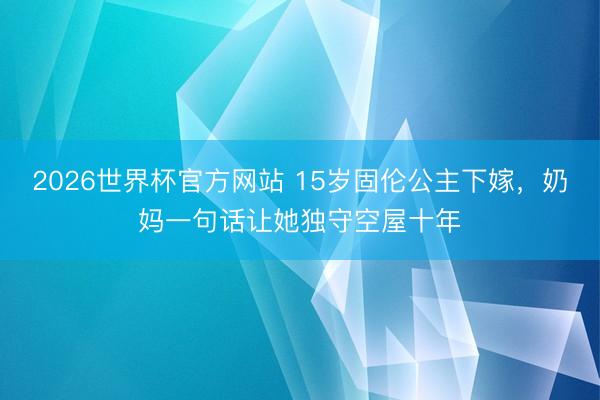 2026世界杯官方网站 15岁固伦公主下嫁，奶妈一句话让她独守空屋十年