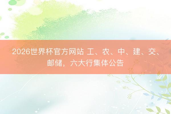 2026世界杯官方网站 工、农、中、建、交、邮储，六大行集体公告