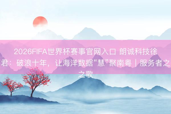 2026FIFA世界杯赛事官网入口 朗诚科技徐丽君：破浪十年，让海洋数据“慧”聚南粤｜服务者之歌