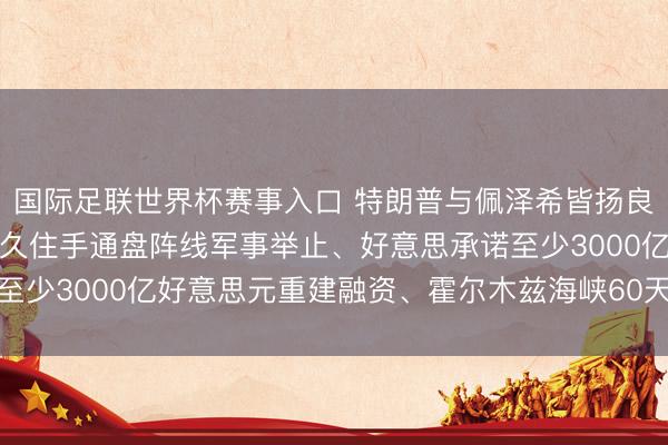 国际足联世界杯赛事入口 特朗普与佩泽希皆扬良友签署关注备忘录：恒久住手通盘阵线军事举止、好意思承诺至少3000亿好意思元重建融资、霍尔木兹海峡60天内免费通行
