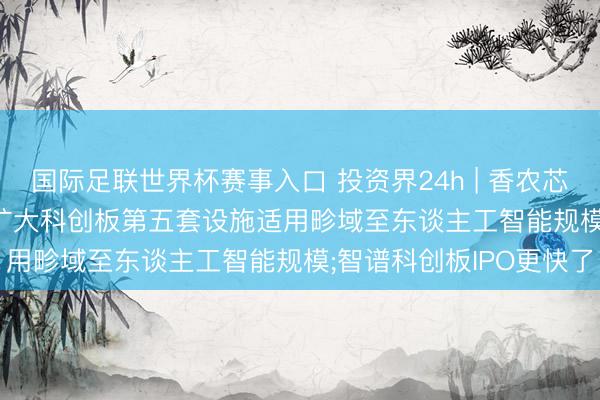 国际足联世界杯赛事入口 投资界24h | 香农芯创, 市值破千亿;吴清: 扩大科创板第五套设施适用畛域至东谈主工智能规模;智谱科创板IPO更快了