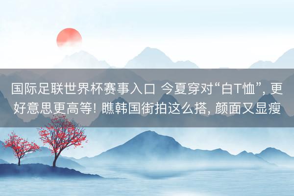 国际足联世界杯赛事入口 今夏穿对“白T恤”， 更好意思更高等! 瞧韩国街拍这么搭， 颜面又显瘦